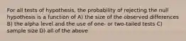 For all tests of hypothesis, the probability of rejecting the null hypothesis is a function of A) the size of the observed differences B) the alpha level and the use of one- or two-tailed tests C) sample size D) all of the above