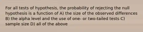 For all tests of hypothesis, the probability of rejecting the null hypothesis is a function of A) the size of the observed differences B) the alpha level and the use of one- or two-tailed tests C) sample size D) all of the above