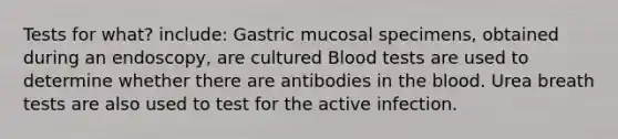 Tests for what? include: Gastric mucosal specimens, obtained during an endoscopy, are cultured Blood tests are used to determine whether there are antibodies in the blood. Urea breath tests are also used to test for the active infection.