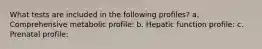 What tests are included in the following profiles? a. Comprehensive metabolic profile: b. Hepatic function profile: c. Prenatal profile: