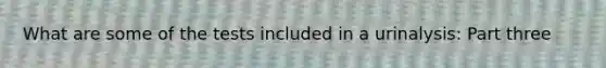 What are some of the tests included in a urinalysis: Part three