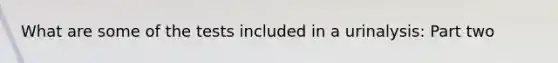 What are some of the tests included in a urinalysis: Part two