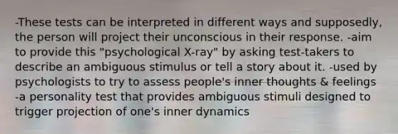 -These tests can be interpreted in different ways and supposedly, the person will project their unconscious in their response. -aim to provide this "psychological X-ray" by asking test-takers to describe an ambiguous stimulus or tell a story about it. -used by psychologists to try to assess people's inner thoughts & feelings -a personality test that provides ambiguous stimuli designed to trigger projection of one's inner dynamics