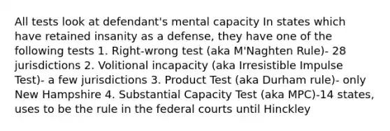 All tests look at defendant's mental capacity In states which have retained insanity as a defense, they have one of the following tests 1. Right-wrong test (aka M'Naghten Rule)- 28 jurisdictions 2. Volitional incapacity (aka Irresistible Impulse Test)- a few jurisdictions 3. Product Test (aka Durham rule)- only New Hampshire 4. Substantial Capacity Test (aka MPC)-14 states, uses to be the rule in the federal courts until Hinckley