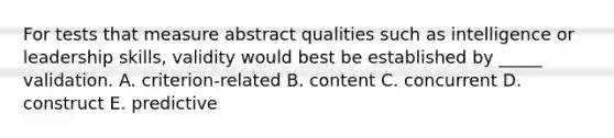 For tests that measure abstract qualities such as intelligence or leadership skills, validity would best be established by _____ validation. A. criterion-related B. content C. concurrent D. construct E. predictive