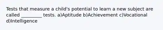 Tests that measure a child's potential to learn a new subject are called _________ tests. a)Aptitude b)Achievement c)Vocational d)Intelligence