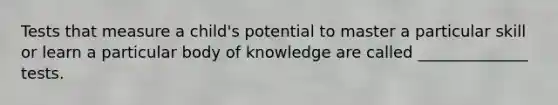 Tests that measure a child's potential to master a particular skill or learn a particular body of knowledge are called ______________ tests.