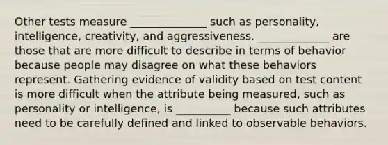 Other tests measure ______________ such as personality, intelligence, creativity, and aggressiveness. _____________ are those that are more difficult to describe in terms of behavior because people may disagree on what these behaviors represent. Gathering evidence of validity based on test content is more difficult when the attribute being measured, such as personality or intelligence, is __________ because such attributes need to be carefully defined and linked to observable behaviors.