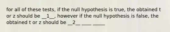 for all of these tests, if the null hypothesis is true, the obtained t or z should be __1__, however if the null hypothesis is false, the obtained t or z should be __2__ ____ _____