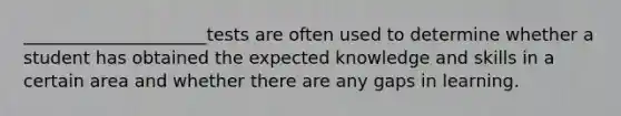 _____________________tests are often used to determine whether a student has obtained the expected knowledge and skills in a certain area and whether there are any gaps in learning.