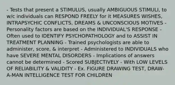 - Tests that present a STIMULUS, usually AMBIGUOUS STIMULI, to w/c individuals can RESPOND FREELY for it MEASURES WISHES, INTRAPSYCHIC CONFLICTS, DREAMS & UNCONSCIOUS MOTIVES - Personality factors are based on the INDIVIDUAL'S RESPONSE - Often used to IDENTIFY PSYCHOPATHOLOGY and to ASSIST IN TREATMENT PLANNING - Trained psychologists are able to administer, score, & interpret - Administered to INDIVIDUALS who have SEVERE MENTAL DISORDERS - Implications of answers cannot be determined - Scored SUBJECTIVELY - With LOW LEVELS OF RELIABILITY & VALIDITY - Ex. FIGURE DRAWING TEST, DRAW-A-MAN INTELLIGENCE TEST FOR CHILDREN