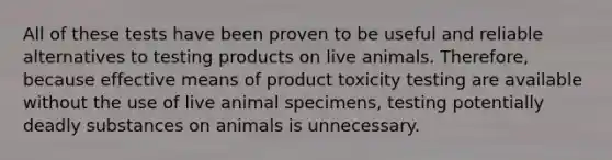 All of these tests have been proven to be useful and reliable alternatives to testing products on live animals. Therefore, because effective means of product toxicity testing are available without the use of live animal specimens, testing potentially deadly substances on animals is unnecessary.