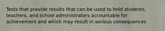 Tests that provide results that can be used to hold students, teachers, and school administrators accountable for achievement and which may result in serious consequences