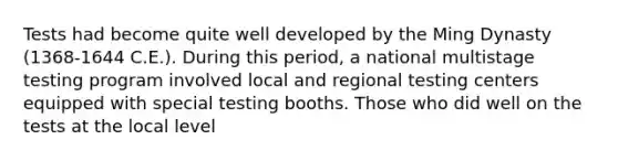 Tests had become quite well developed by the Ming Dynasty (1368-1644 C.E.). During this period, a national multistage testing program involved local and regional testing centers equipped with special testing booths. Those who did well on the tests at the local level