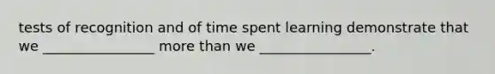 tests of recognition and of time spent learning demonstrate that we ________________ more than we ________________.