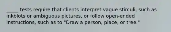 _____ tests require that clients interpret vague stimuli, such as inkblots or ambiguous pictures, or follow open-ended instructions, such as to "Draw a person, place, or tree."