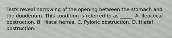 Tests reveal narrowing of the opening between the stomach and the duodenum. This condition is referred to as _____. A. Ileocecal obstruction. B. Hiatal hernia. C. Pyloric obstruction. D. Hiatal obstruction.