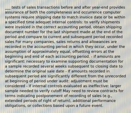 ___ tests of sales transactions before and after year-end provides assurance of both the completeness and occurrence computer systems require shipping date to match invoice date or be within a specified time adequet internal controls: to verify shipments were invoiced in the correct accounting period, obtain shipping document number for the last shipment made at the end of the period and compare to current and subsequent period recorded sales For many companies, sales returns and allowances are recorded in the accounting period in which they occur, under the assumption of approximately equal, offsetting errors at the beginning and end of each accounting period. - if amounts are significant: necessary to examine supporting documentation for a sample recorded several weeks subsequent to closing date to determine the original sale date - If amounts recorded in subsequent period are significantly different from the unrecorded at beginning of period under audit: adjustment must be considered - If internal controls evaluated as ineffective: larger sample needed to verify cutoff May need to review contracts for terms indicating postponement of recording of sales (e.g., extended periods of right of return), additional performance obligations, or collections based upon a future event.