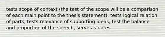 tests scope of context (the test of the scope will be a comparison of each main point to the thesis statement), tests logical relation of parts, tests relevance of supporting ideas, test the balance and proportion of the speech, serve as notes