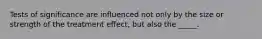 Tests of significance are influenced not only by the size or strength of the treatment effect, but also the _____.