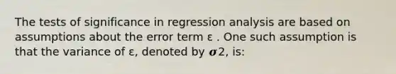 The tests of significance in regression analysis are based on assumptions about the error term ɛ . One such assumption is that the variance of ɛ, denoted by 𝝈2, is: