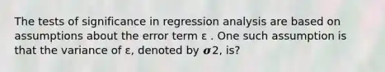 The tests of significance in regression analysis are based on assumptions about the error term ɛ . One such assumption is that the variance of ɛ, denoted by 𝝈2, is?