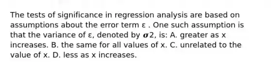 The tests of significance in regression analysis are based on assumptions about the error term ɛ . One such assumption is that the variance of ɛ, denoted by 𝝈2, is: A. greater as x increases. B. the same for all values of x. C. unrelated to the value of x. D. less as x increases.