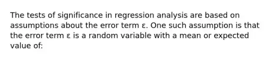 The tests of significance in regression analysis are based on assumptions about the error term ɛ. One such assumption is that the error term ɛ is a random variable with a mean or expected value of: