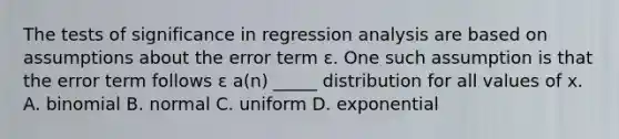 The tests of significance in regression analysis are based on assumptions about the error term ɛ. One such assumption is that the error term follows ɛ a(n) _____ distribution for all values of x. A. binomial B. normal C. uniform D. exponential