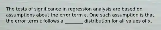 The tests of significance in regression analysis are based on assumptions about the error term ε. One such assumption is that the error term ε follows a ________ distribution for all values of x.