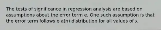 The tests of significance in regression analysis are based on assumptions about the error term e. One such assumption is that the error term follows e a(n) distribution for all values of x