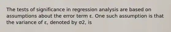 The tests of significance in regression analysis are based on assumptions about the error term ε. One such assumption is that the variance of ε, denoted by σ2, is