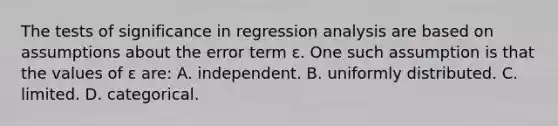 The tests of significance in regression analysis are based on assumptions about the error term ɛ. One such assumption is that the values of ɛ are: A. independent. B. uniformly distributed. C. limited. D. categorical.