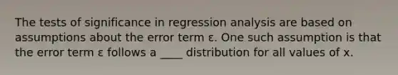 The tests of significance in regression analysis are based on assumptions about the error term ε. One such assumption is that the error term ε follows a ____ distribution for all values of x.