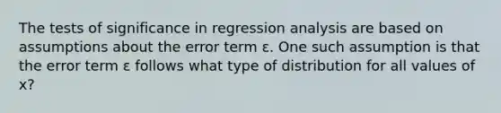 The tests of significance in regression analysis are based on assumptions about the error term ε. One such assumption is that the error term ε follows what type of distribution for all values of x?