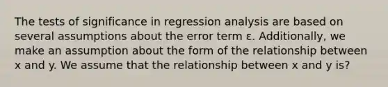 The tests of significance in regression analysis are based on several assumptions about the error term ɛ. Additionally, we make an assumption about the form of the relationship between x and y. We assume that the relationship between x and y is?