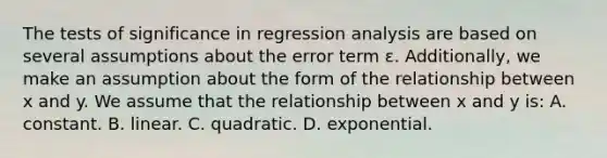 The tests of significance in regression analysis are based on several assumptions about the error term ɛ. Additionally, we make an assumption about the form of the relationship between x and y. We assume that the relationship between x and y is: A. constant. B. linear. C. quadratic. D. exponential.