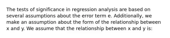 The tests of significance in regression analysis are based on several assumptions about the error term e. Additionally, we make an assumption about the form of the relationship between x and y. We assume that the relationship between x and y is: