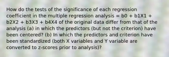 How do the tests of the significance of each regression coefficient in the multiple regression analysis = b0 + b1X1 + b2X2 + b3X3 + b4X4 of the original data differ from that of the analysis (a) in which the predictors (but not the criterion) have been centered? (b) In which the predictors and criterion have been standardized (both X variables and Y variable are converted to z-scores prior to analysis)?