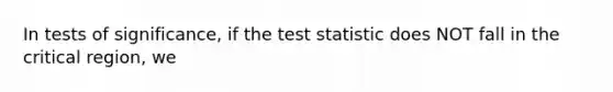 In tests of significance, if the test statistic does NOT fall in the critical region, we