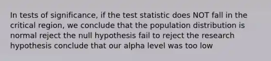 In tests of significance, if <a href='https://www.questionai.com/knowledge/kzeQt8hpQB-the-test-statistic' class='anchor-knowledge'>the test statistic</a> does NOT fall in the critical region, we conclude that the population distribution is normal reject the null hypothesis fail to reject the research hypothesis conclude that our alpha level was too low