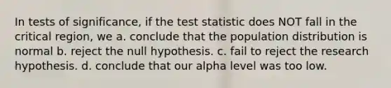 In tests of significance, if the test statistic does NOT fall in the critical region, we a. conclude that the population distribution is normal b. reject the null hypothesis. c. fail to reject the research hypothesis. d. conclude that our alpha level was too low.