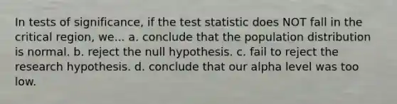 In tests of significance, if the test statistic does NOT fall in the critical region, we... a. conclude that the population distribution is normal. b. reject the null hypothesis. c. fail to reject the research hypothesis. d. conclude that our alpha level was too low.