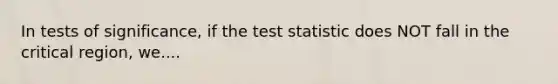 In tests of significance, if the test statistic does NOT fall in the critical region, we....