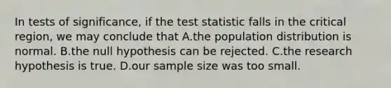 In tests of significance, if the test statistic falls in the critical region, we may conclude that A.the population distribution is normal. B.the null hypothesis can be rejected. C.the research hypothesis is true. D.our sample size was too small.