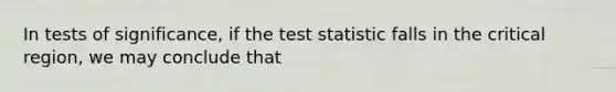 In tests of significance, if the test statistic falls in the critical region, we may conclude that