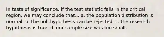 In tests of significance, if the test statistic falls in the critical region, we may conclude that... a. the population distribution is normal. b. the null hypothesis can be rejected. c. the research hypothesis is true. d. our sample size was too small.