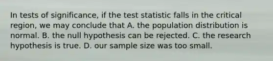 In tests of significance, if the test statistic falls in the critical region, we may conclude that A. the population distribution is normal. B. the null hypothesis can be rejected. C. the research hypothesis is true. D. our sample size was too small.