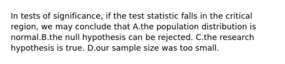 In tests of significance, if <a href='https://www.questionai.com/knowledge/kzeQt8hpQB-the-test-statistic' class='anchor-knowledge'>the test statistic</a> falls in the critical region, we may conclude that A.the population distribution is normal.B.the null hypothesis can be rejected. C.the research hypothesis is true. D.our sample size was too small.