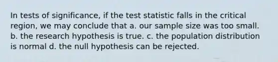 In tests of significance, if the test statistic falls in the critical region, we may conclude that a. our sample size was too small. b. the research hypothesis is true. c. the population distribution is normal d. the null hypothesis can be rejected.